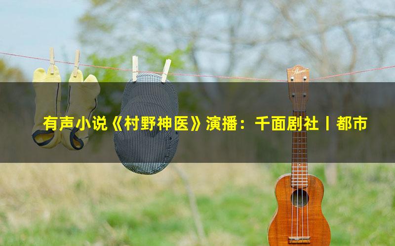 有声小说《村野神医》演播：千面剧社丨都市爽文丨热血打脸[MP3][4.2G]