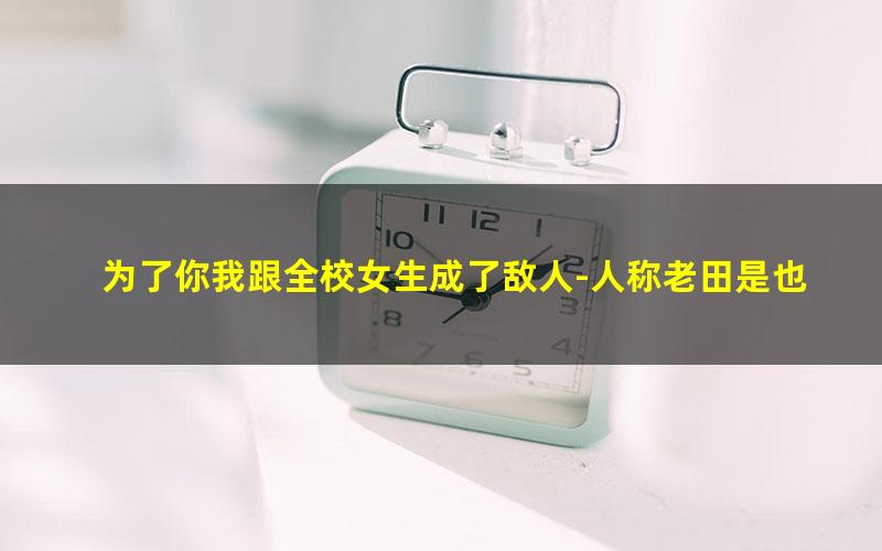 为了你我跟全校女生成了敌人-人称老田是也.txt
