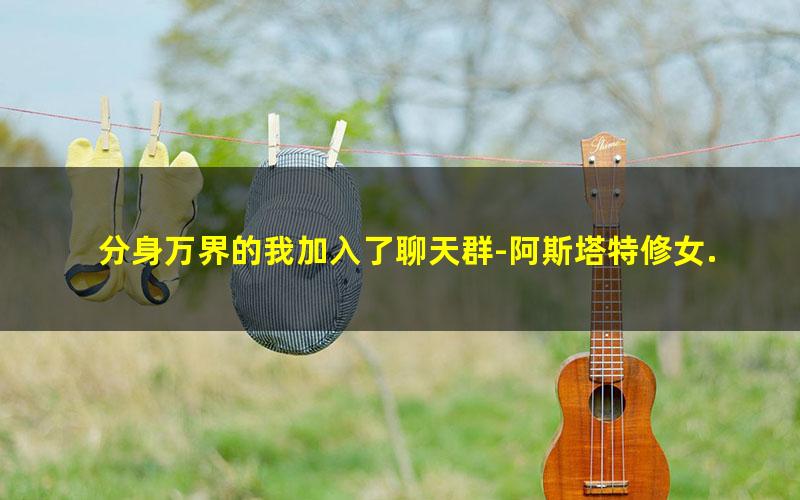 分身万界的我加入了聊天群-阿斯塔特修女.txt