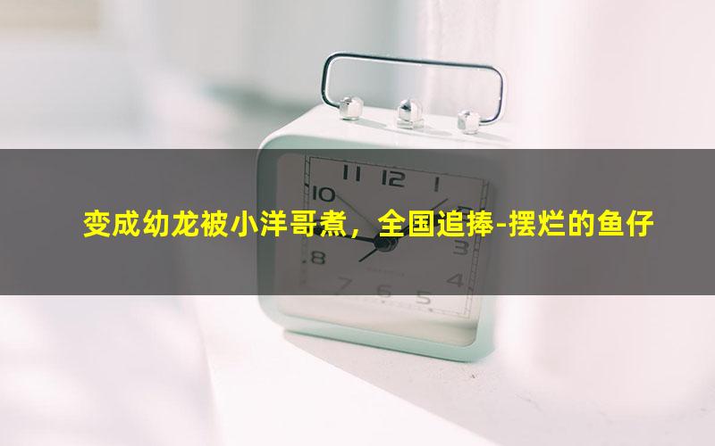 变成幼龙被小洋哥煮，全国追捧-摆烂的鱼仔.txt