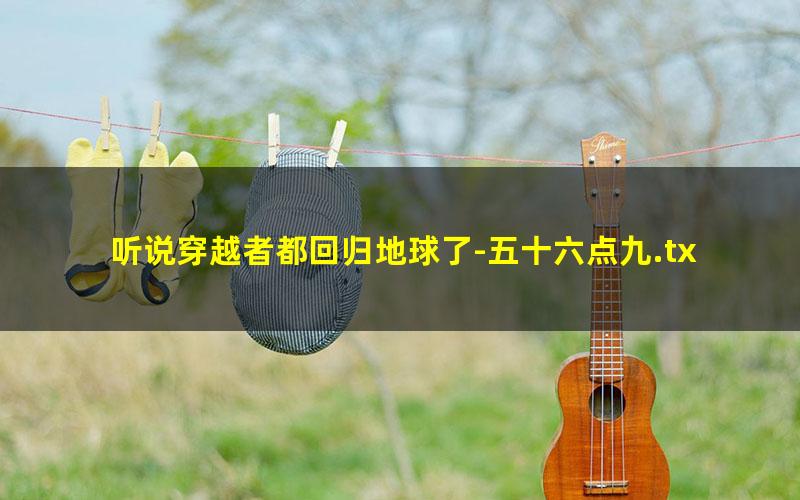 听说穿越者都回归地球了-五十六点九.txt