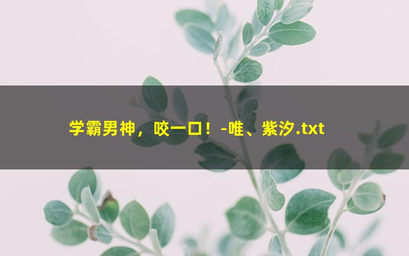 学霸男神，咬一口！-唯、紫汐.txt