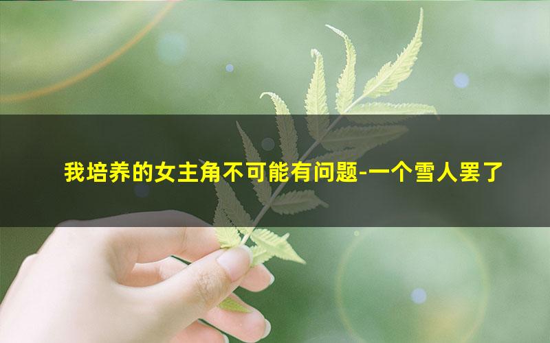 我培养的女主角不可能有问题-一个雪人罢了.txt