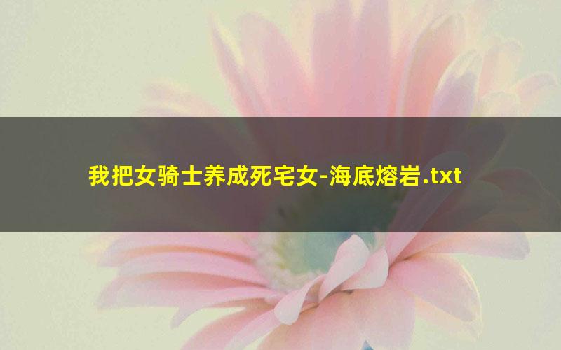 我把女骑士养成死宅女-海底熔岩.txt