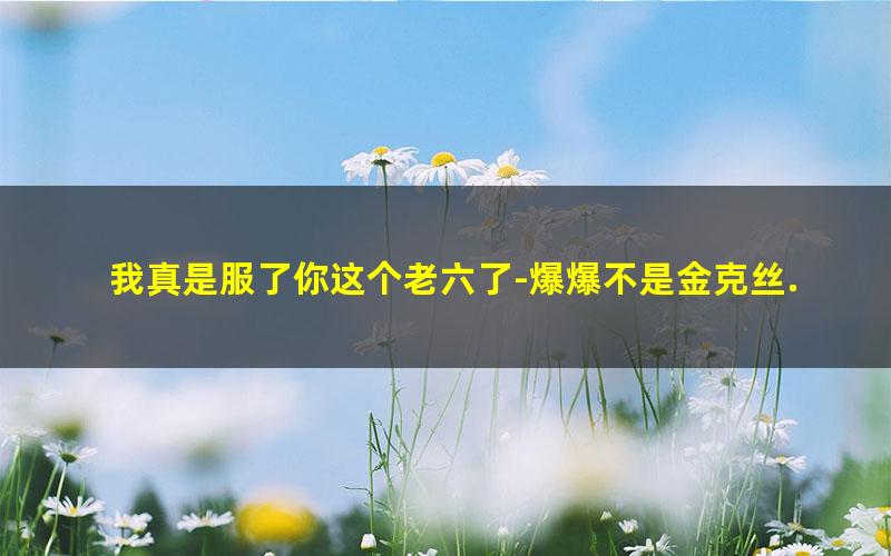 我真是服了你这个老六了-爆爆不是金克丝.txt
