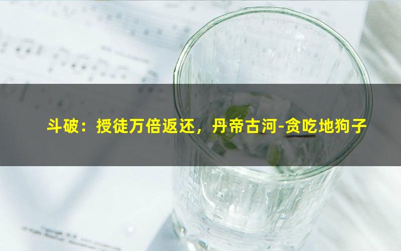 斗破：授徒万倍返还，丹帝古河-贪吃地狗子.txt