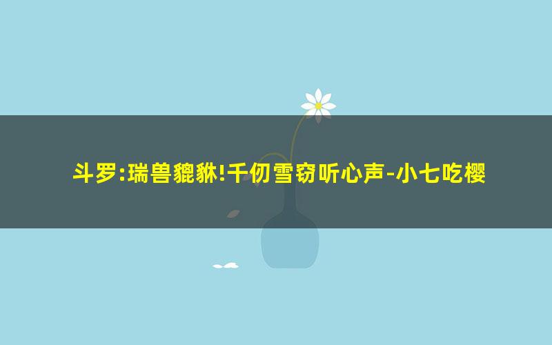 斗罗:瑞兽貔貅!千仞雪窃听心声-小七吃樱桃.txt