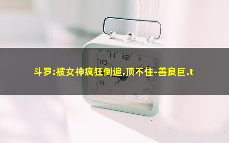 斗罗:被女神疯狂倒追,顶不住-善良巨.txt