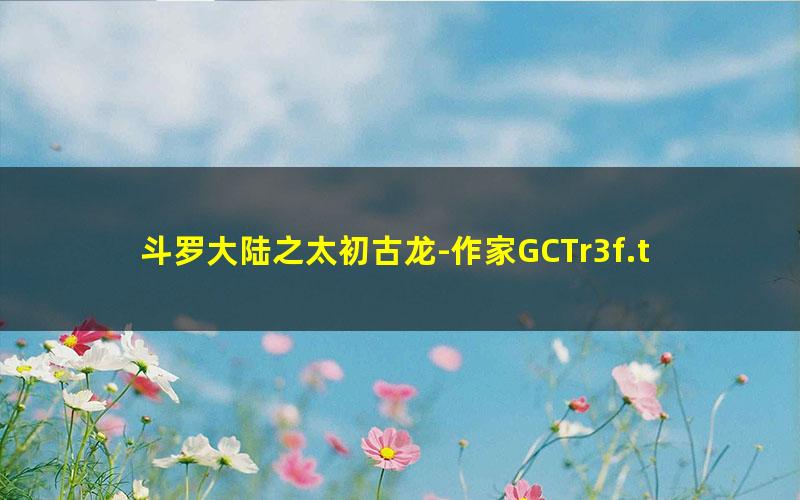 斗罗大陆之太初古龙-作家GCTr3f.txt