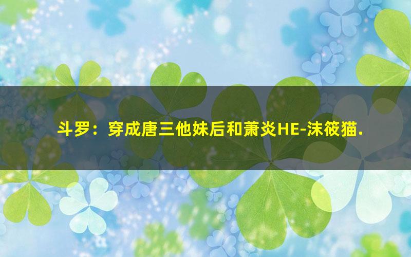 斗罗：穿成唐三他妹后和萧炎HE-沫筱猫.txt