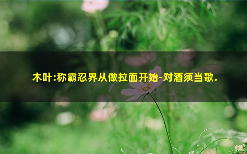 木叶:称霸忍界从做拉面开始-对酒须当歌.txt