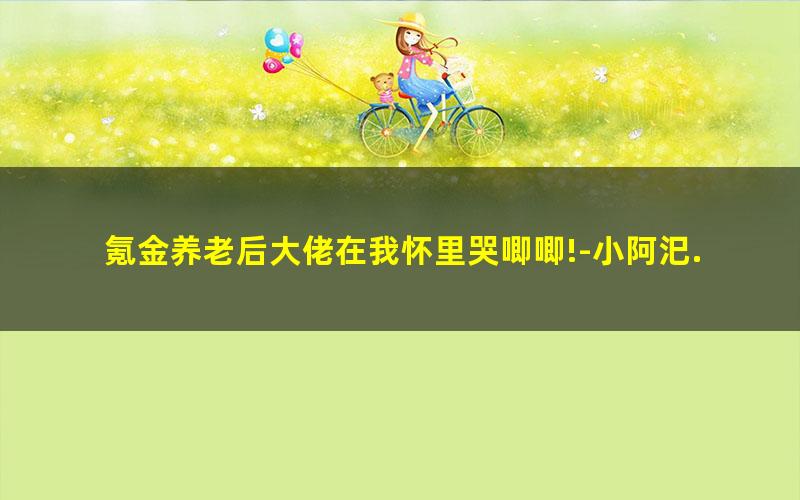 氪金养老后大佬在我怀里哭唧唧!-小阿汜.txt