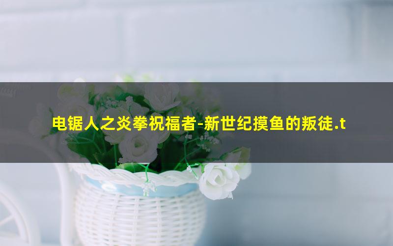 电锯人之炎拳祝福者-新世纪摸鱼的叛徒.txt