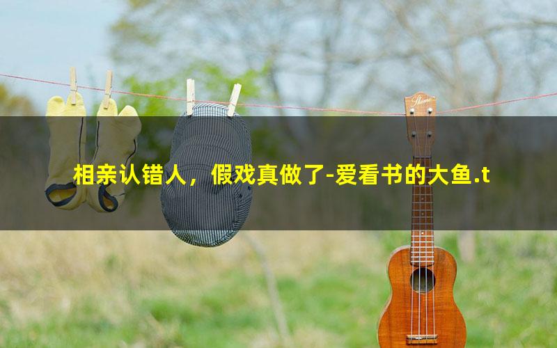 相亲认错人，假戏真做了-爱看书的大鱼.txt