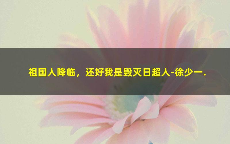 祖国人降临，还好我是毁灭日超人-徐少一.txt