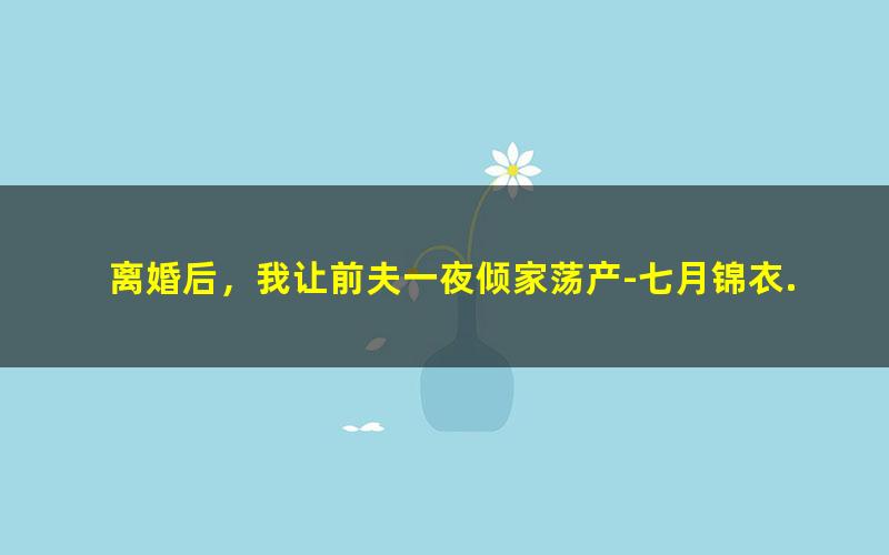 离婚后，我让前夫一夜倾家荡产-七月锦衣.txt txt/pdf/azw3/mobi电子版百度夸克网盘下载
