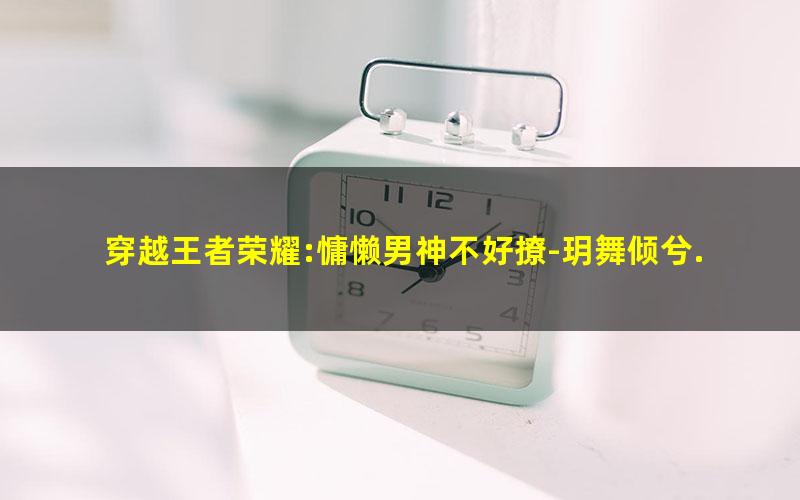 穿越王者荣耀:慵懒男神不好撩-玥舞倾兮.txt