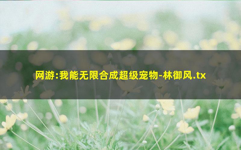 网游:我能无限合成超级宠物-林御风.txt