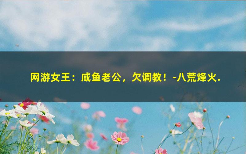 网游女王：咸鱼老公，欠调教！-八荒烽火.txt